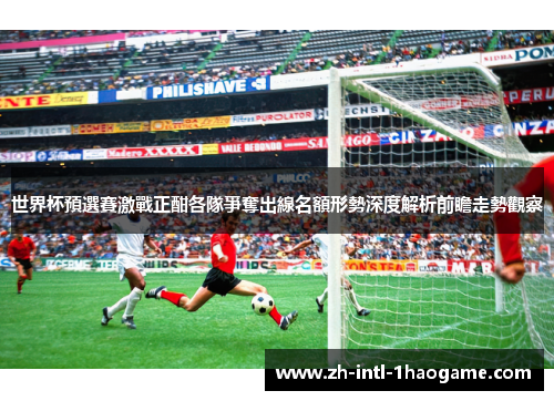 世界杯預選賽激戰正酣各隊爭奪出線名額形勢深度解析前瞻走勢觀察