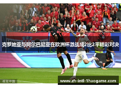 克罗地亚与阿尔巴尼亚在欧洲杯激战成2比2平精彩对决