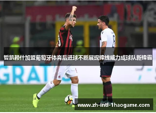 哲凯赖什加盟葡萄牙体育后进球不断展现锋线威力成球队新锋霸