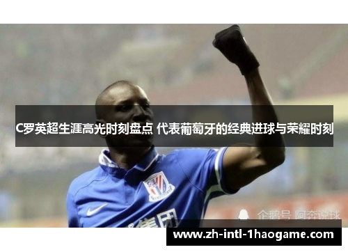 C罗英超生涯高光时刻盘点 代表葡萄牙的经典进球与荣耀时刻